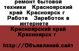 ремонт бытовой техники - Красноярский край, Красноярск г. Работа » Заработок в интернете   . Красноярский край,Красноярск г.